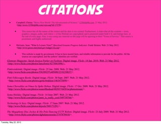 Citations
        •         Campbell, Christy. "Brave New World: The Advancement of Science." 123HelpMe.com. 21 May 2012.
                  <http://www.123HelpMe.com/view.asp?id=17378>.


              •         This source has all the names of the writers and the date it was created. Furthermore, it states that all the contents -- texts,
                        graphics, images, audio, and videos -- of this Website are copyrighted, and is protected under both U.S. and foreign laws at
                        the end of every page. Also, it says using any material on this page will be agreeing to their “Terms of Service.” This source is
                        prominent, and highly authorized.


        •         McGuire, Sean. "What Is Leisure Time?" Maryland Genuine Progress Indicator. Frank Skinner. Web. 21 May 2012.
                  <http://www.green.maryland.gov/mdgpi/22a.asp>.


              •         This website is made by government. It has to have neutral facts, and reliable information to provide for the public. All the
                        sources are copyrighted, and the authors’ identities are verified.
      Glamour Magazine: Sarah Jessica Parker on Fashion. Digital image. Flickr. 14 Jan. 2010. Web. 21 May 2012.
      <http://www.flickr.com/photos/lancelonie/4275041096/>.

      Pinkiwinkitinki. Digital image. Flickr. 25 Jan. 2008. Web. 21 May 2012.
      <http://www.flickr.com/photos/55638925%40N00/2218230837/>.

      Pink Volkswagen Beetle. Digital image. Flickr. 30 Sept. 2007. Web. 21 May 2012.
      <http://www.flickr.com/photos/gerla-brakkee/1463475899/>.

      Soma Chewables on Vimeo by Spike Hoban. Digital image. Flickr. 17 Oct. 2009. Web. 21 May 2012.
      <http://www.flickr.com/photos/seanofthedead/4020374420/in/photostream/>.

      Soma Holiday. Digital image. Flickr. 14 June 2007. Web. 21 May 2012.
      <http://www.flickr.com/photos/janet_is_really_cool/549730766/>.

      Technology Is Sexy. Digital image. Flickr. 17 June 2007. Web. 21 May 2012.
      <http://www.flickr.com/photos/drjoolz/560171291/>.

      The Megaphone Disc Jockey & His Pole Dancing CCTV Robots. Digital image. Flickr. 23 July 2009. Web. 21 May 2012.
      <http://www.flickr.com/photos/dgbalancesrocks/3747870410/>.


Tuesday, May 22, 2012
 
