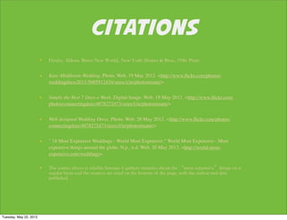 CITATIONS
                        Kate-Middleton-Wedding. Photo. Web. 19 May 2012. <http://www.ﬂickr.com/photos/
                        weddingdress2011/5685912434/sizes/z/in/photostream/>


                        Simply the Best 7 Days a Week. Digital Image. Web. 19 May 2012. <http://www.ﬂickr.com/
                        photos/connectingdotz/4878272473/sizes/l/in/photostream/>


                        Well designed Wedding Dress. Photo. Web. 20 May 2012. <http://www.ﬂickr.com/photos/
                        connectingdotz/4878272473/sizes/l/in/photostream/>


                        " 18 Most Expensive Weddings - World Most Expensive." World Most Expensive - Most
                        expensive things around the globe. N.p., n.d. Web. 20 May 2012. <http://world-most-
                        expensive.com/weddings>.




Tuesday, May 22, 2012
 
