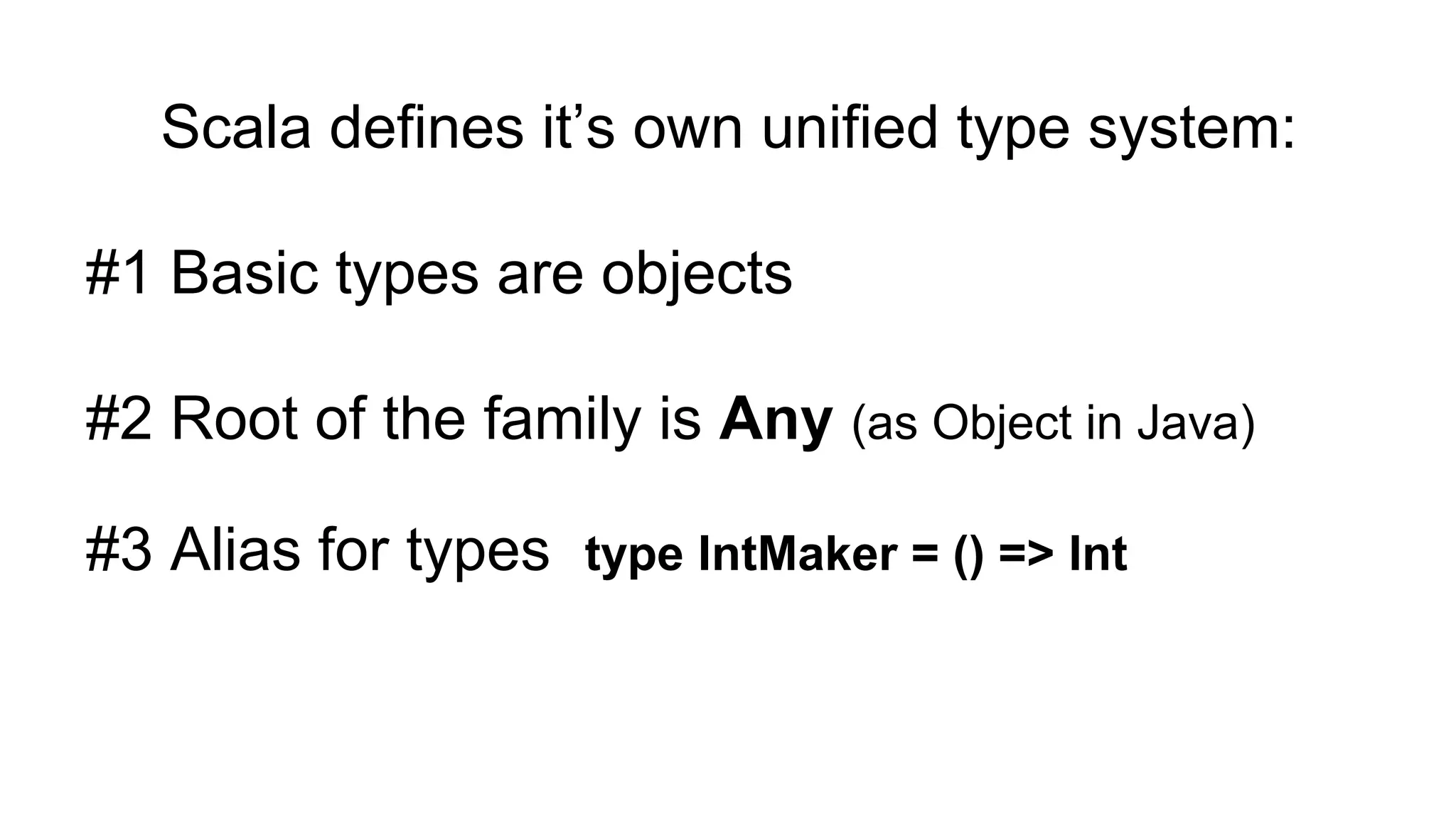 Scala defines it’s own unified type system:
#1 Basic types are objects
#2 Root of the family is Any (as Object in Java)
#3 Alias for types type IntMaker = () => Int
 