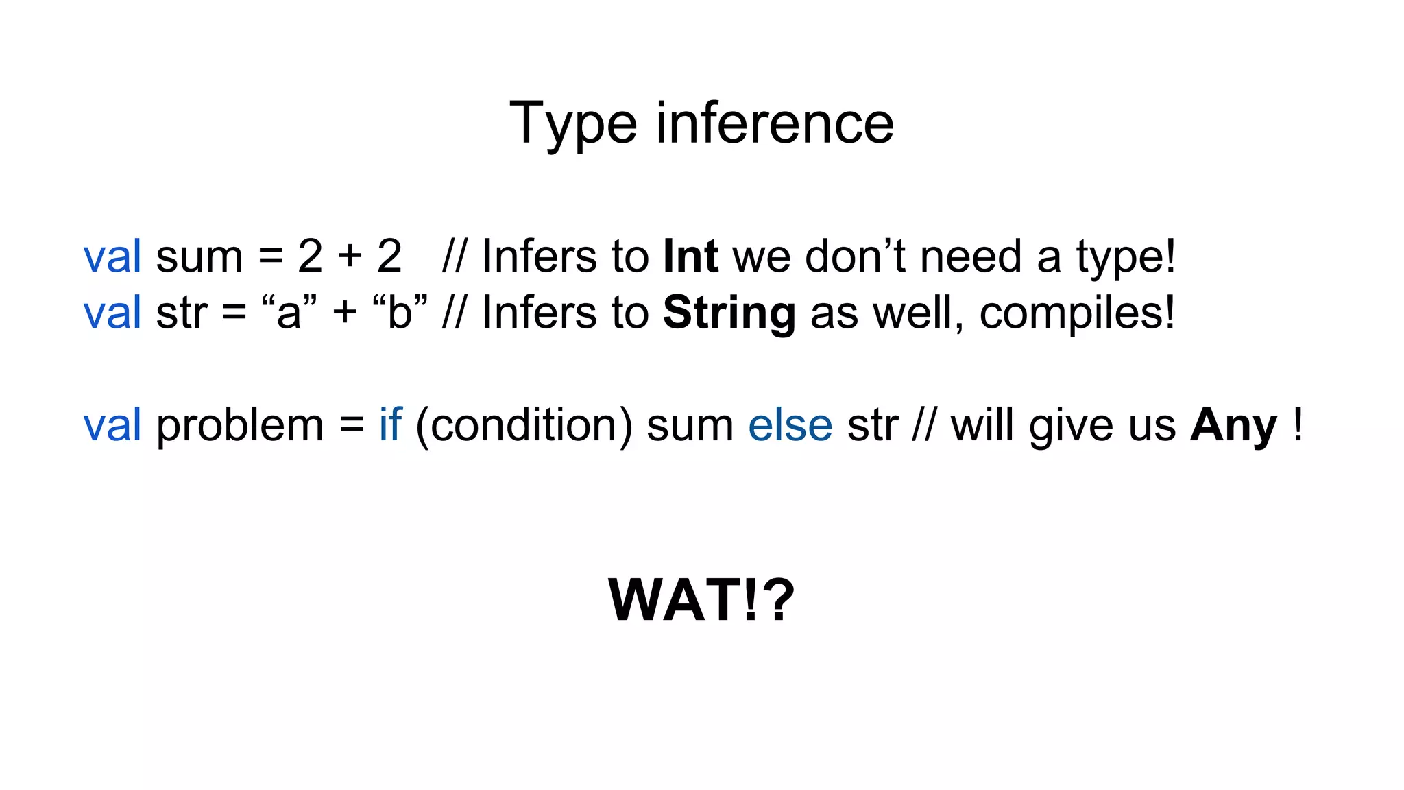 Type inference
val sum = 2 + 2 // Infers to Int we don’t need a type!
val str = “a” + “b” // Infers to String as well, compiles!
val problem = if (condition) sum else str // will give us Any !
WAT!?
 