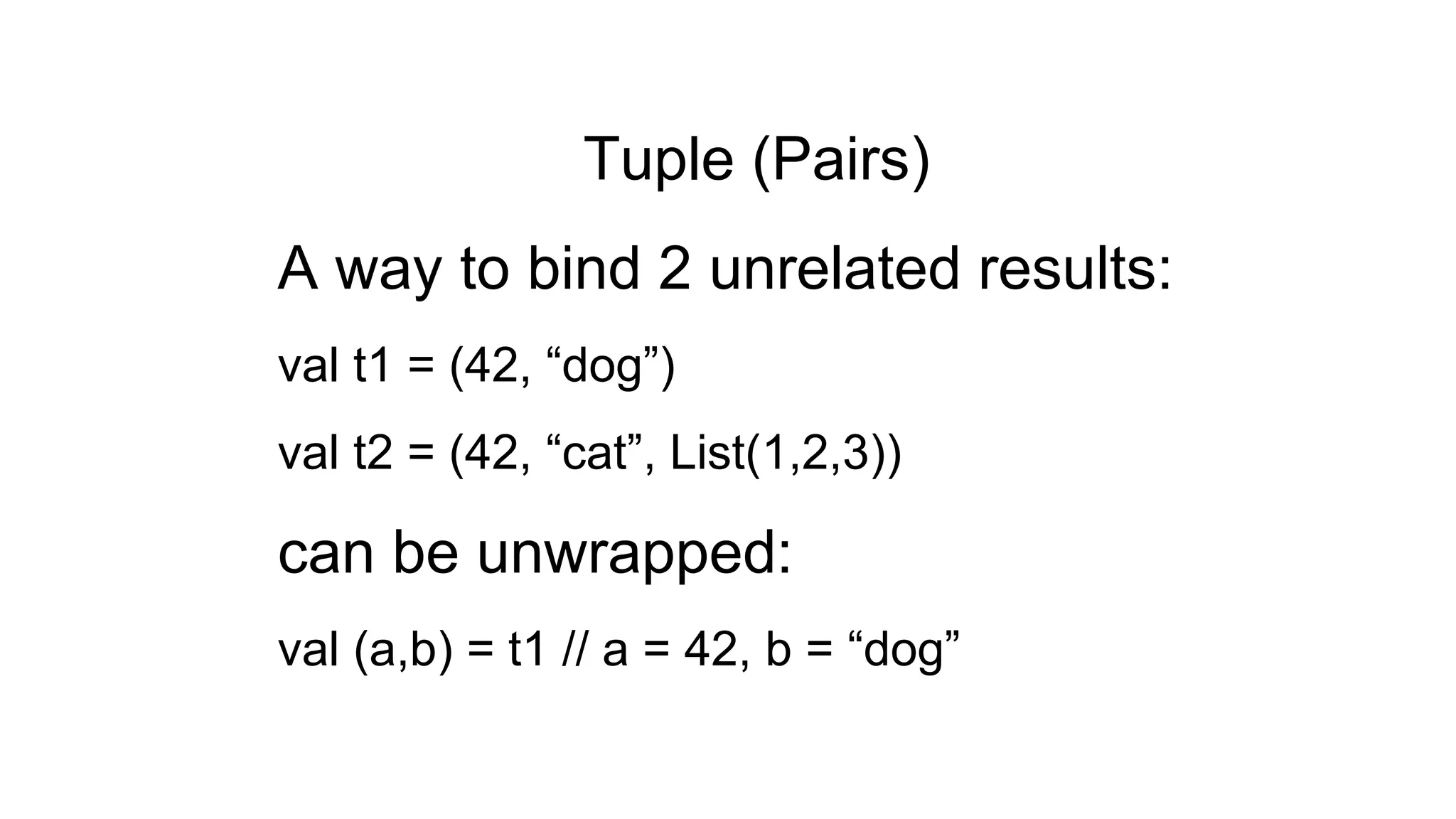 Tuple (Pairs)
A way to bind 2 unrelated results:
val t1 = (42, “dog”)
val t2 = (42, “cat”, List(1,2,3))
can be unwrapped:
val (a,b) = t1 // a = 42, b = “dog”
 