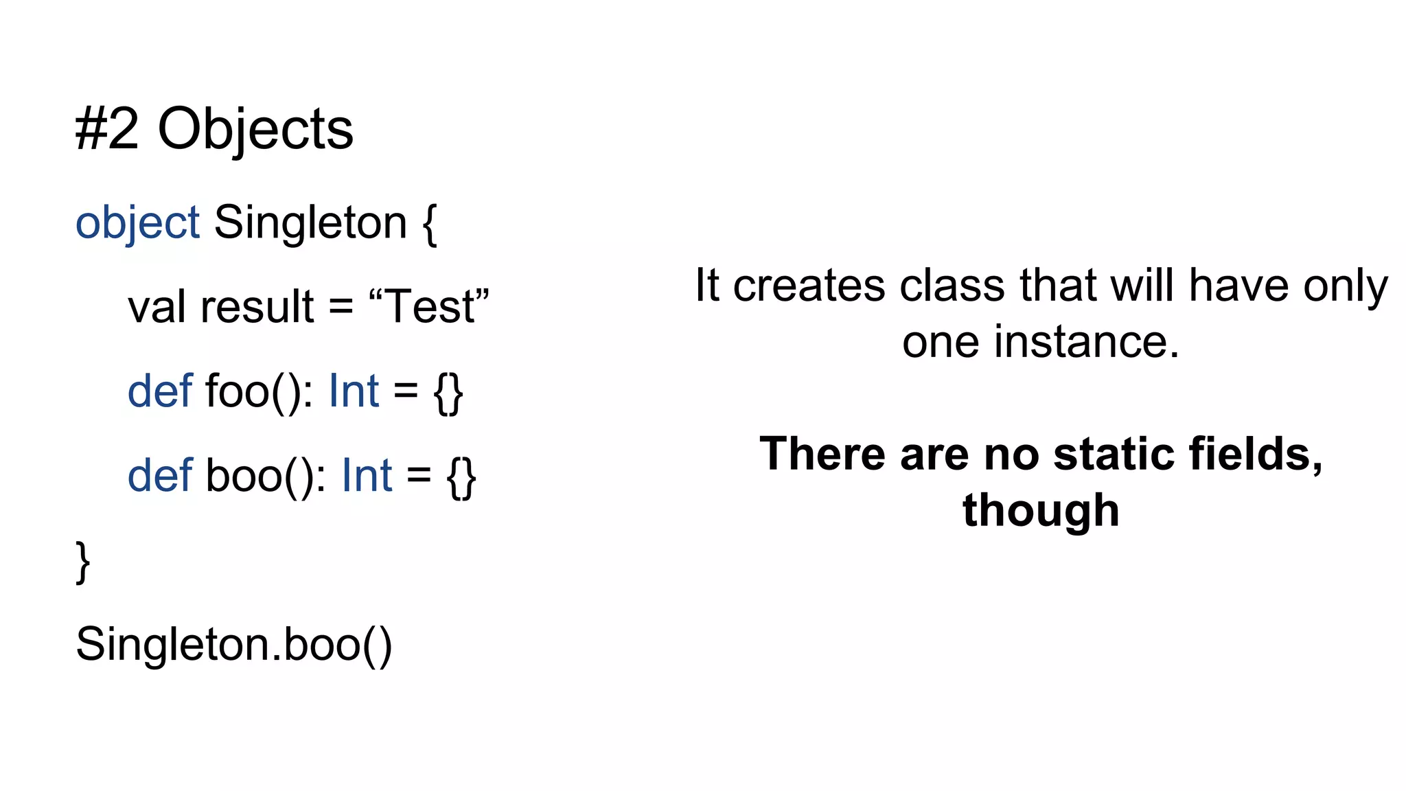 #2 Objects
object Singleton {
val result = “Test”
def foo(): Int = {}
def boo(): Int = {}
}
Singleton.boo()
It creates class that will have only
one instance.
There are no static fields,
though
 