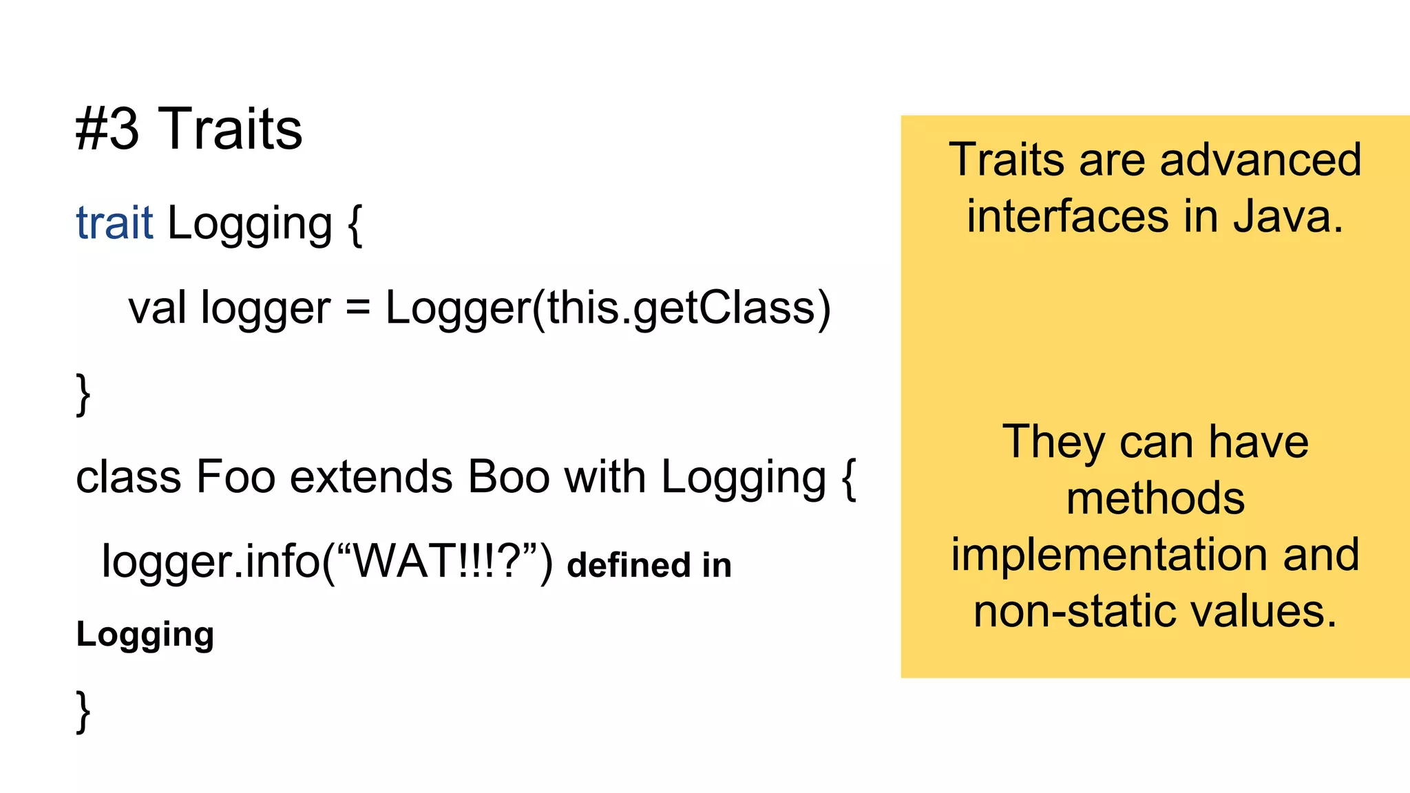 #3 Traits
trait Logging {
val logger = Logger(this.getClass)
}
class Foo extends Boo with Logging {
logger.info(“WAT!!!?”) defined in
Logging
}
Traits are advanced
interfaces in Java.
They can have
methods
implementation and
non-static values.
 