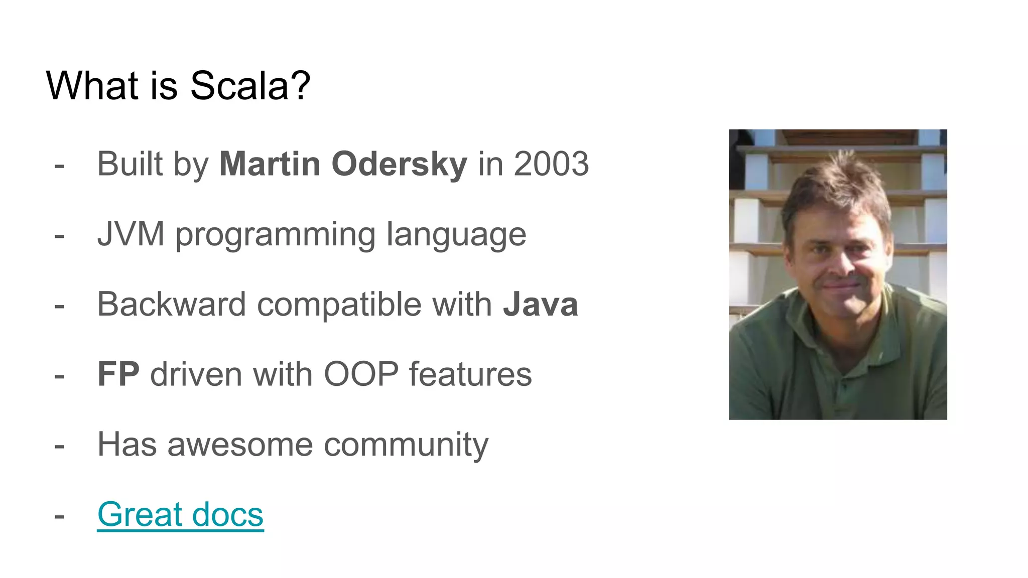 What is Scala?
- Built by Martin Odersky in 2003
- JVM programming language
- Backward compatible with Java
- FP driven with OOP features
- Has awesome community
- Great docs
 