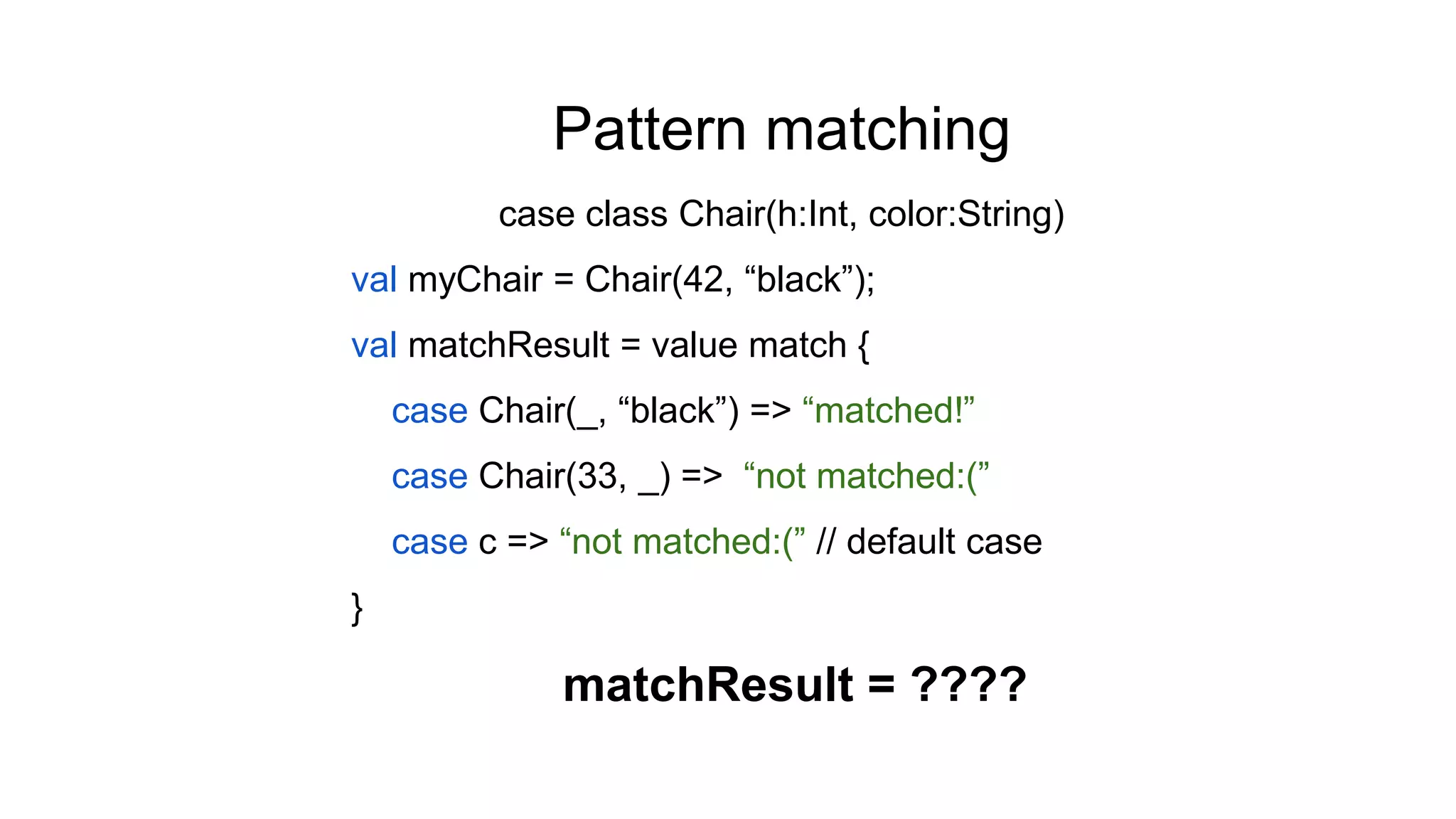 Pattern matching
case class Chair(h:Int, color:String)
val myChair = Chair(42, “black”);
val matchResult = value match {
case Chair(_, “black”) => “matched!”
case Chair(33, _) => “not matched:(”
case c => “not matched:(” // default case
}
matchResult = ????
 