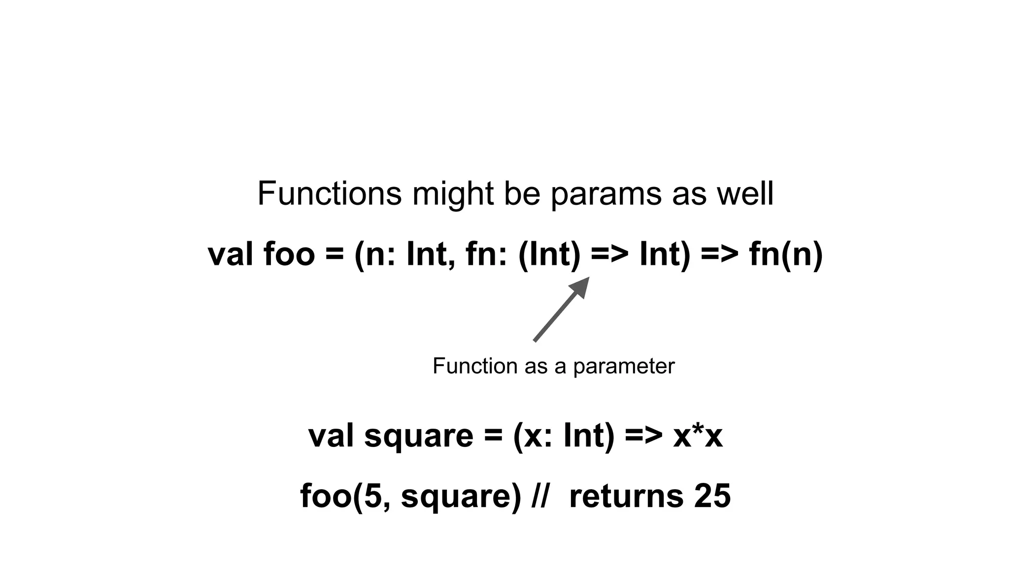 Functions might be params as well
val foo = (n: Int, fn: (Int) => Int) => fn(n)
val square = (x: Int) => x*x
foo(5, square) // returns 25
Function as a parameter
 