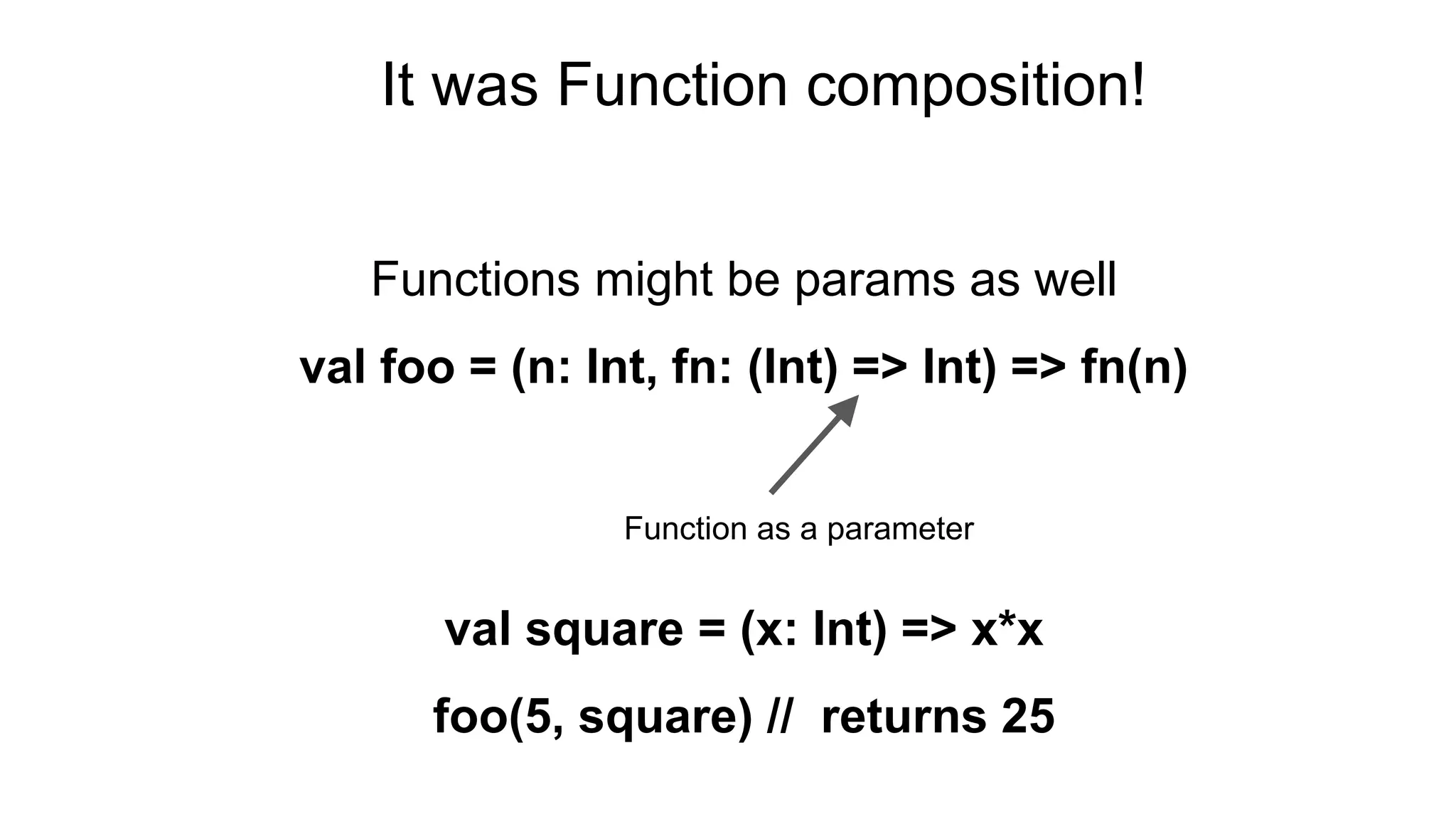 Functions might be params as well
val foo = (n: Int, fn: (Int) => Int) => fn(n)
val square = (x: Int) => x*x
foo(5, square) // returns 25
Function as a parameter
It was Function composition!
 