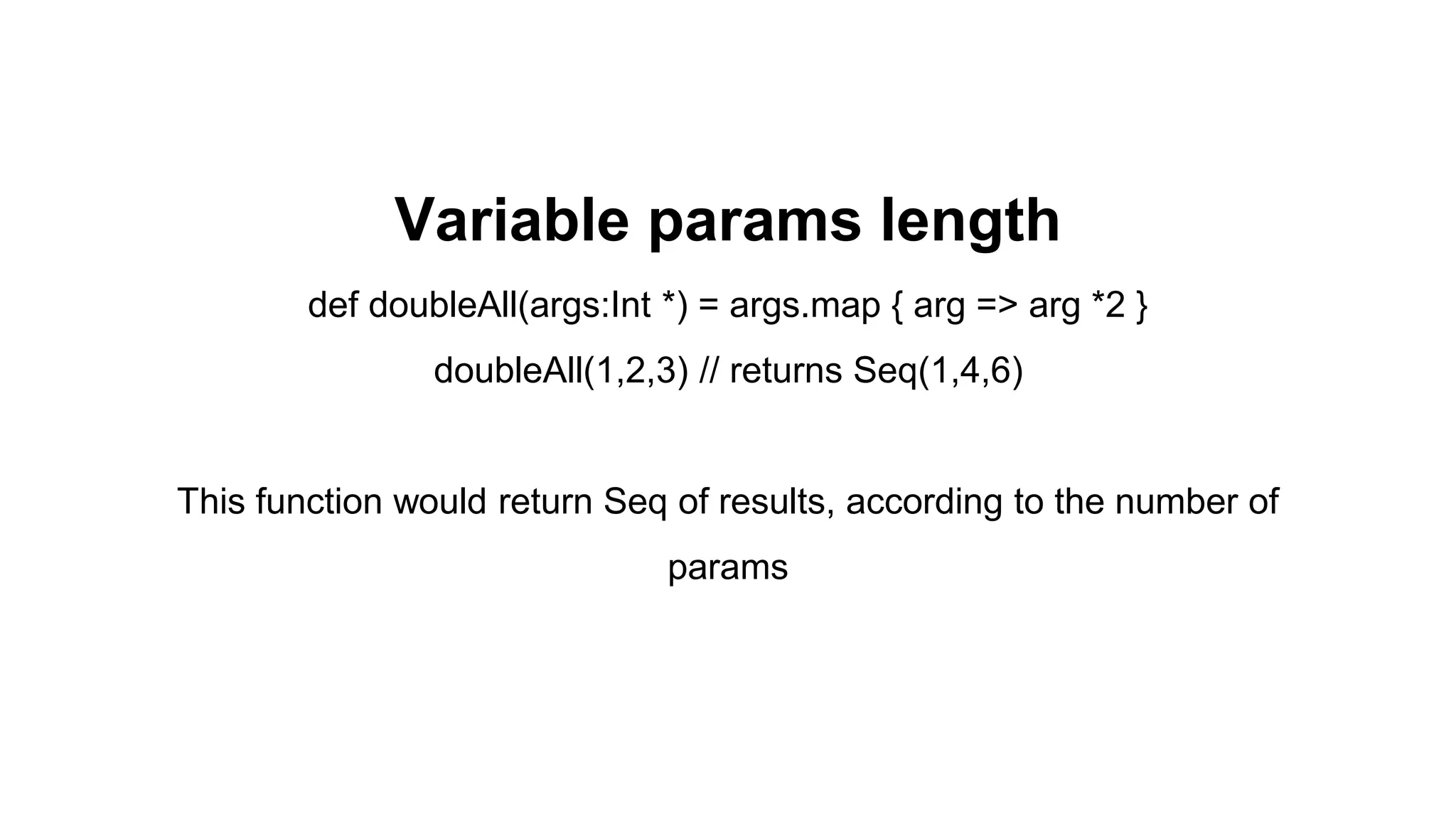 Variable params length
def doubleAll(args:Int *) = args.map { arg => arg *2 }
doubleAll(1,2,3) // returns Seq(1,4,6)
This function would return Seq of results, according to the number of
params
 