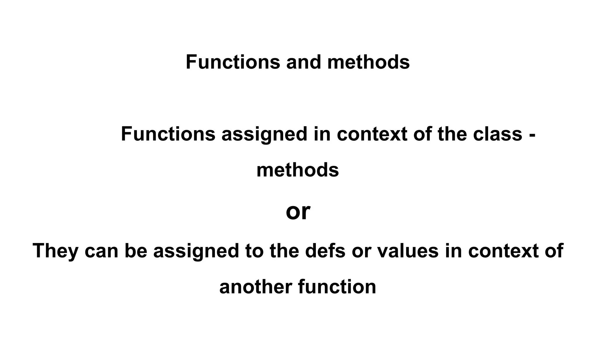 Functions and methods
Functions assigned in context of the class -
methods
or
They can be assigned to the defs or values in context of
another function
 