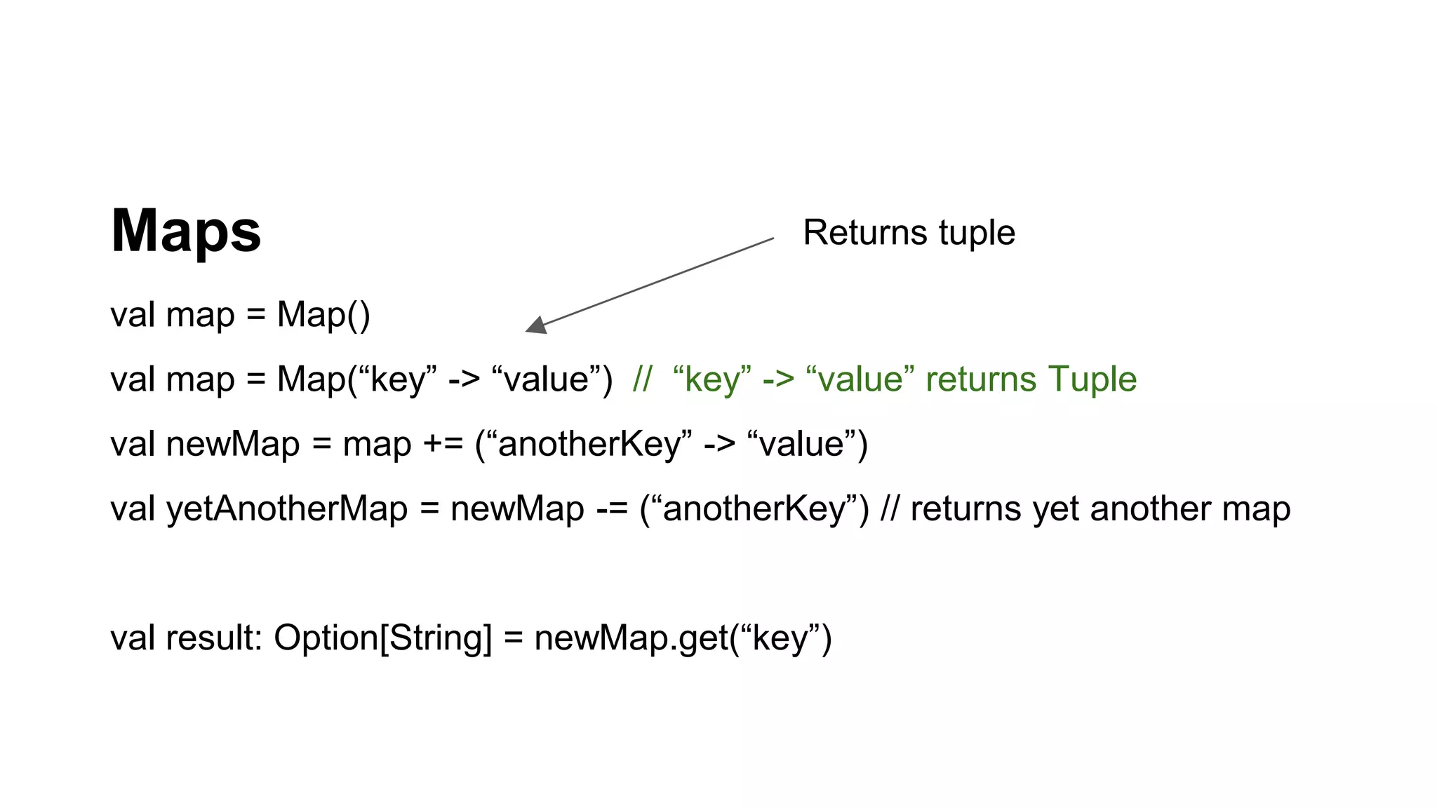 Maps
val map = Map()
val map = Map(“key” -> “value”) // “key” -> “value” returns Tuple
val newMap = map += (“anotherKey” -> “value”)
val yetAnotherMap = newMap -= (“anotherKey”) // returns yet another map
val result: Option[String] = newMap.get(“key”)
Returns tuple
 
