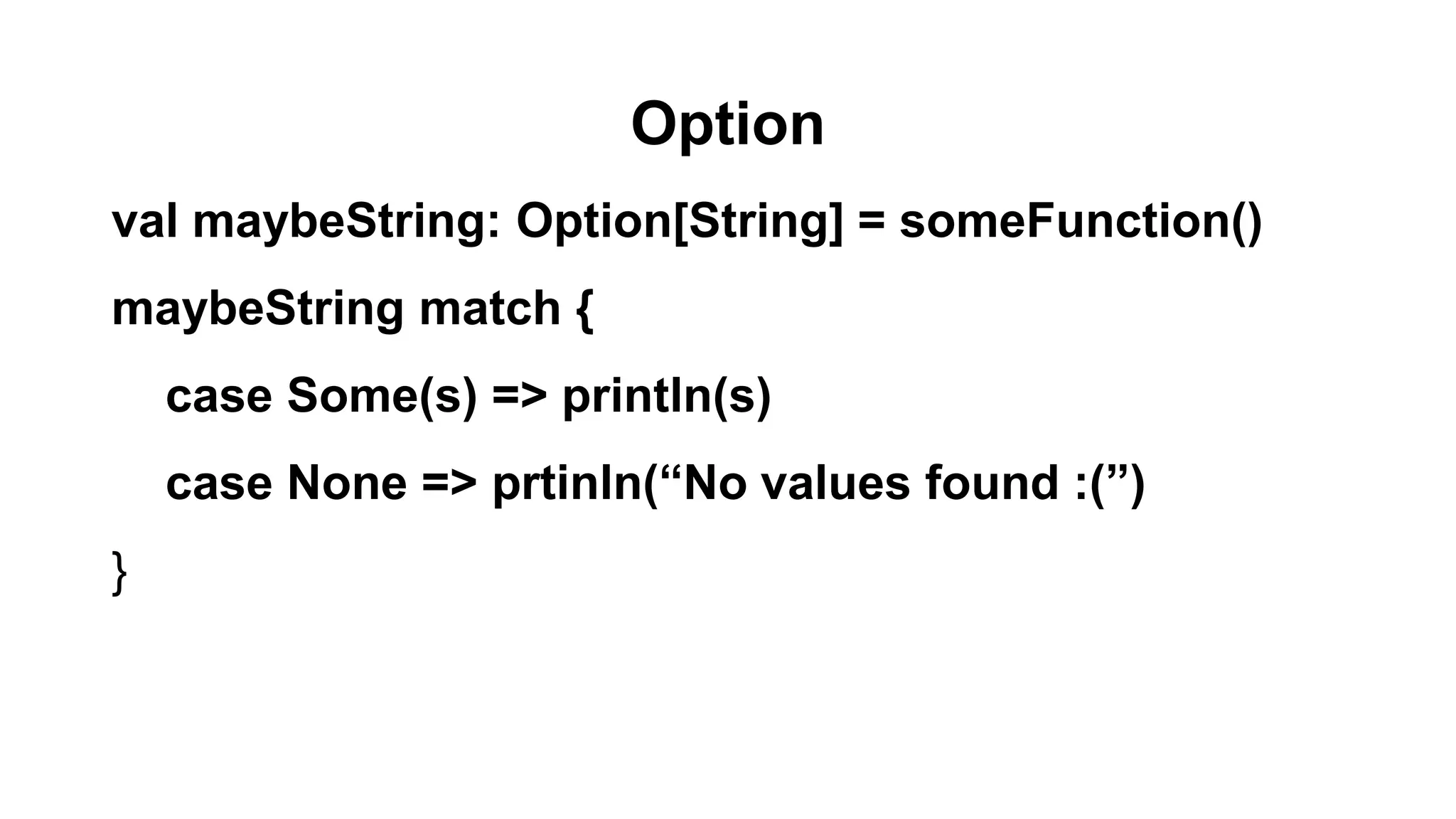 Option
val maybeString: Option[String] = someFunction()
maybeString match {
case Some(s) => println(s)
case None => prtinln(“No values found :(”)
}
 