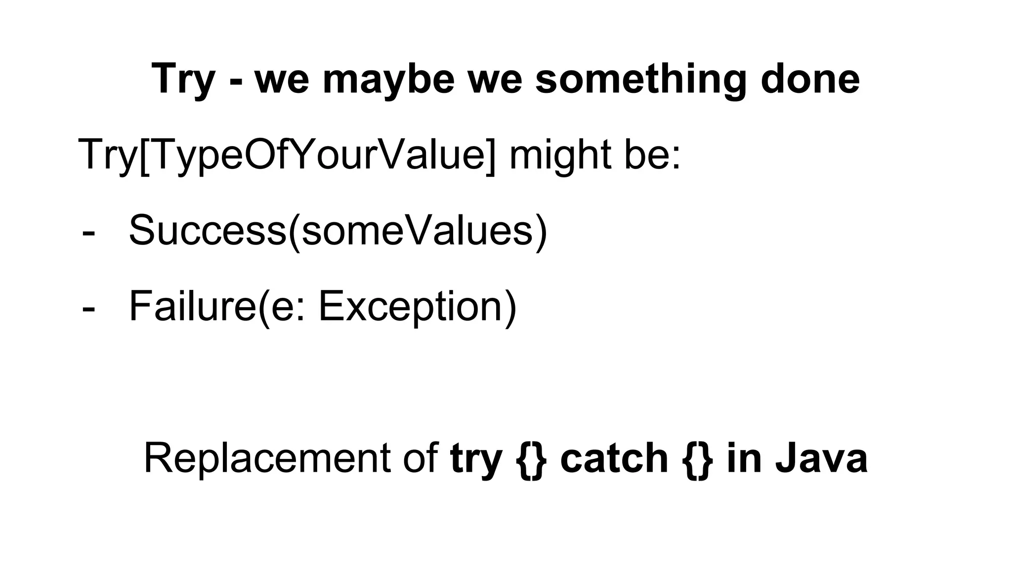 Try - we maybe we something done
Try[TypeOfYourValue] might be:
- Success(someValues)
- Failure(e: Exception)
Replacement of try {} catch {} in Java
 