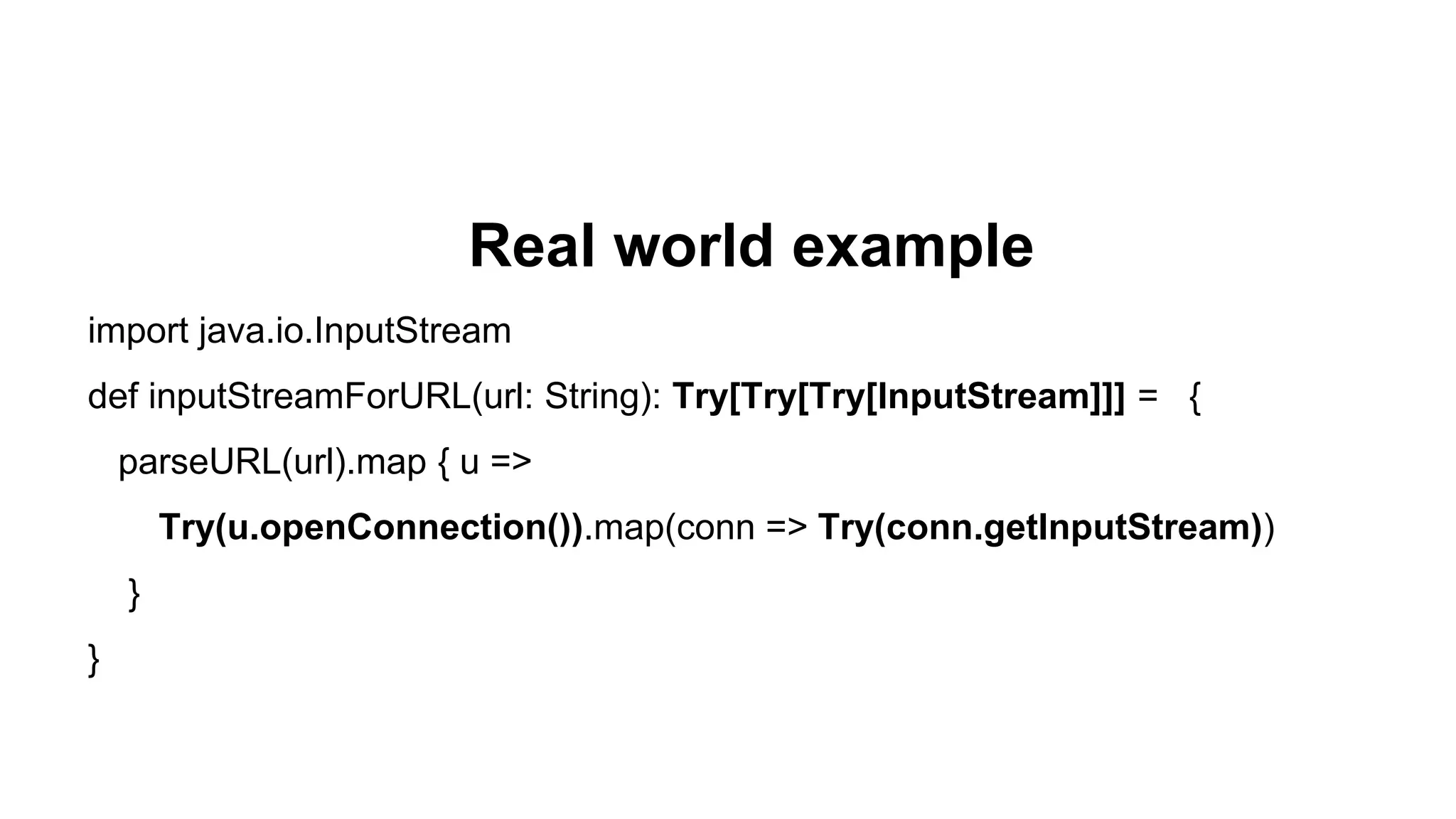 Real world example
import java.io.InputStream
def inputStreamForURL(url: String): Try[Try[Try[InputStream]]] = {
parseURL(url).map { u =>
Try(u.openConnection()).map(conn => Try(conn.getInputStream))
}
}
 