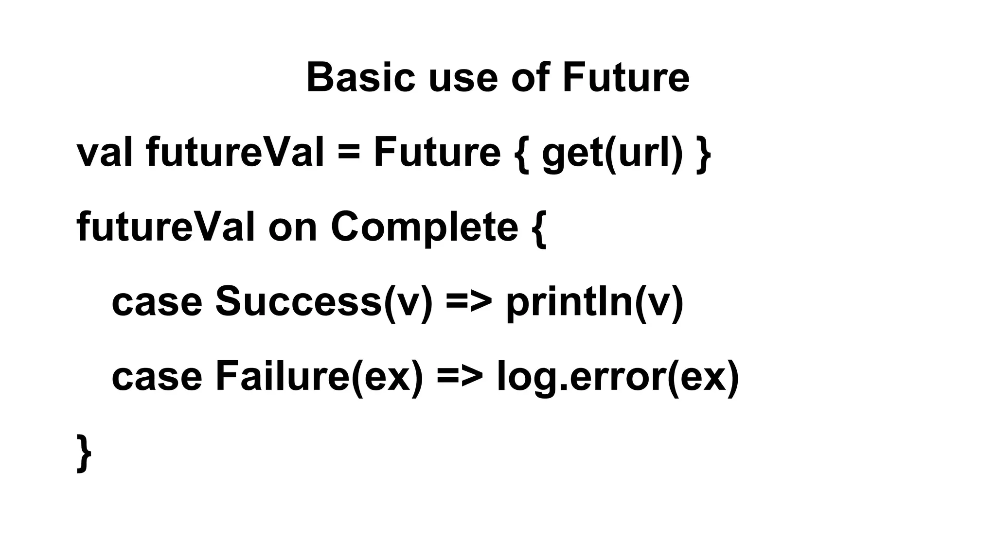 Basic use of Future
val futureVal = Future { get(url) }
futureVal on Complete {
case Success(v) => println(v)
case Failure(ex) => log.error(ex)
}
 