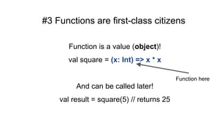 #3 Functions are first-class citizens
Function is a value (object)!
val square = (x: Int) => x * x
And can be called later!
val result = square(5) // returns 25
Function here
 