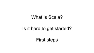 What is Scala?
Is it hard to get started?
First steps
 