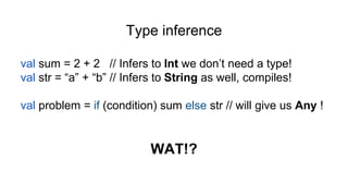 Type inference
val sum = 2 + 2 // Infers to Int we don’t need a type!
val str = “a” + “b” // Infers to String as well, compiles!
val problem = if (condition) sum else str // will give us Any !
WAT!?
 