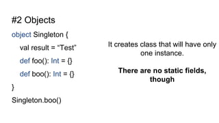 #2 Objects
object Singleton {
val result = “Test”
def foo(): Int = {}
def boo(): Int = {}
}
Singleton.boo()
It creates class that will have only
one instance.
There are no static fields,
though
 