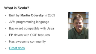What is Scala?
- Built by Martin Odersky in 2003
- JVM programming language
- Backward compatible with Java
- FP driven with OOP features
- Has awesome community
- Great docs
 