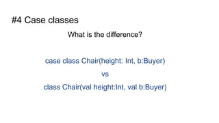 #4 Case classes
What is the difference?
case class Chair(height: Int, b:Buyer)
vs
class Chair(val height:Int, val b:Buyer)
 