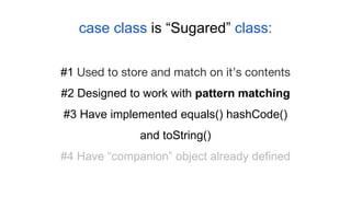 case class is “Sugared” class:
#1 Used to store and match on it’s contents
#2 Designed to work with pattern matching
#3 Have implemented equals() hashCode()
and toString()
#4 Have “companion” object already defined
 