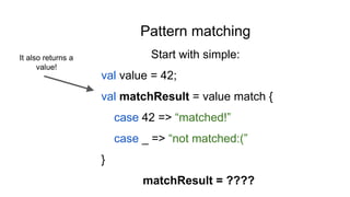 Pattern matching
Start with simple:
val value = 42;
val matchResult = value match {
case 42 => “matched!”
case _ => “not matched:(”
}
matchResult = ????
It also returns a
value!
 