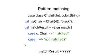 Pattern matching
case class Chair(h:Int, color:String)
val myChair = Chair(42, “black”);
val matchResult = value match {
case c: Chair => “matched!”
case _ => “not matched:(”
}
matchResult = ????
 