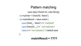 Pattern matching
case class Chair(h:Int, color:String)
val myChair = Chair(42, “black”);
val matchResult = value match {
case Chair(_, “black”) => “matched!”
case Chair(33, _) => “not matched:(”
case c => “not matched:(” // default case
}
matchResult = ????
 