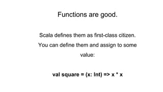 Functions are good.
Scala defines them as first-class citizen.
You can define them and assign to some
value:
val square = (x: Int) => x * x
 