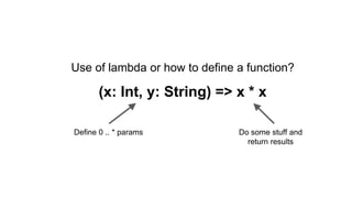 Use of lambda or how to define a function?
(x: Int, y: String) => x * x
Define 0 .. * params Do some stuff and
return results
 