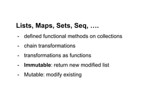 Lists, Maps, Sets, Seq, ….
- defined functional methods on collections
- chain transformations
- transformations as functions
- Immutable: return new modified list
- Mutable: modify existing
 