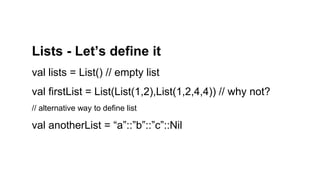 Lists - Let’s define it
val lists = List() // empty list
val firstList = List(List(1,2),List(1,2,4,4)) // why not?
// alternative way to define list
val anotherList = “a”::”b”::”c”::Nil
 