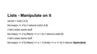 Lists - Manipulate on it
val list = List(1,2,3)
list.map(x => x*x) // returns List(1,4,9)
// let’s chain some stuff
list.map(x => x*x).filter(x => x > 3) // returns List(4,9)
// let’s chain some stuff
list.map(x => x*2).filter(x => x > 1).find(x => x == 4) // returns Option[Int]
 