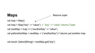 Maps
val map = Map()
val map = Map(“key” -> “value”) // “key” -> “value” returns Tuple
val newMap = map += (“anotherKey” -> “value”)
val yetAnotherMap = newMap -= (“anotherKey”) // returns yet another map
val result: Option[String] = newMap.get(“key”)
Returns tuple
 