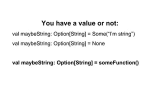 You have a value or not:
val maybeString: Option[String] = Some(“I’m string”)
val maybeString: Option[String] = None
val maybeString: Option[String] = someFunction()
 