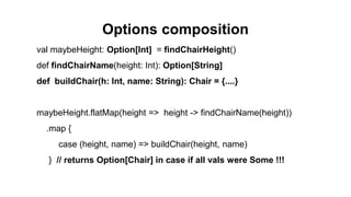 Options composition
val maybeHeight: Option[Int] = findChairHeight()
def findChairName(height: Int): Option[String]
def buildChair(h: Int, name: String): Chair = {....}
maybeHeight.flatMap(height => height -> findChairName(height))
.map {
case (height, name) => buildChair(height, name)
} // returns Option[Chair] in case if all vals were Some !!!
 