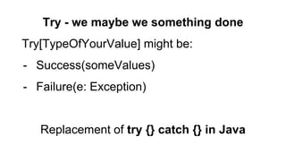 Try - we maybe we something done
Try[TypeOfYourValue] might be:
- Success(someValues)
- Failure(e: Exception)
Replacement of try {} catch {} in Java
 