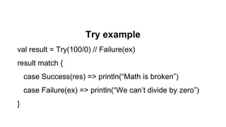 Try example
val result = Try(100/0) // Failure(ex)
result match {
case Success(res) => println(“Math is broken”)
case Failure(ex) => println(“We can’t divide by zero”)
}
 
