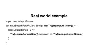 Real world example
import java.io.InputStream
def inputStreamForURL(url: String): Try[Try[Try[InputStream]]] = {
parseURL(url).map { u =>
Try(u.openConnection()).map(conn => Try(conn.getInputStream))
}
}
 