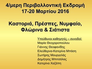 4/μερη Περιβαλλοντική Εκδρομή4/μερη Περιβαλλοντική Εκδρομή
17-20 Μαρτίου 201617-20 Μαρτίου 2016
Καστοριά, Πρέσπες, Νυμφαίο,Καστοριά, Πρέσπες, Νυμφαίο,
Φλώρινα & ΣιάτισταΦλώρινα & Σιάτιστα
Υπεύθυνοι καθηγητές – συνοδοί:
Μαρία Θεοχαροπούλου
Γιάννης Θεοφανίδης
Ελεύθερνα-Κατερίνα Μπάση
Σωτήρης Μουργελάς
Δημήτρης Μπιτσόλας
Κατερίνα Χαζάπη
 