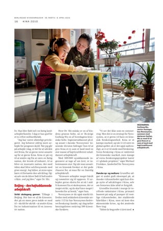 BERLINGSKE NYHEDSMAGA SIN 26. MARTS - 8. APRIL 2010

16

kina 2010

liv. Han blev født ind i en fattig landarbejderfamilie. I dag er han god for
et to-cifret milliardbeløb.
“Jeg har været ufatteligt privilegeret. Jeg behøver aldrig mere arbejde for pengenes skyld. Når jeg går
på arbejde i dag, er det for at udvikle
mit ﬁrma, for at gavne mine ansatte
og for at gavne Kina. Kina er på vej
til at ændre sig fra at være en fattig
nation, der levede af industri, til at
blive en innovativ nation, der med
tiden skal blive selvforsynende med
grøn energi. Jeg håber, at mine egne
børn vil fortsætte den udvikling. Også selv om de bliver født til helt andre
vilkår, end jeg blev,” siger Dr. Shi.

Beijing – den højtuddannede
arbejdskraft
Strikt skolegang gavner: Tilbage i
Beijing. Her bor en af de kinesere,
der på en mere jævn måde er med
til – skridt for skridt – at ændre Kina
fra en industrination til en innovativ nation.

Hvor Dr. Shi måske er en af klodens grønne helte, så er 36-årige
Guifang Wu en af hverdagens kinesiske helte. Ingeniøruddannet ph.d.
og ansat i danske Novozymes’ kinesiske division bidrager hun til at
give Kina et ry som et land med en
stor masse af højt kvaliﬁceret veluddannet arbejdskraft.
Med 500.000 nyuddannede ingeniører at tage af om året, er talentmassen stor. Og når man ansætter en kinesisk forsker er der gode
chancer for, at man får en ihærdig
arbejdskraft.
“Kinesere arbejder meget hårdt
og committer sig til opgaven. Vi arbejder gerne ekstra for at nå i mål.
Vi kommer fra et skolesystem, der er
meget strikt, og du skal have meget i
hovedet for at bestå,” siger hun.
Novozymes er da også stærkt tilfredse med selskabets kinesiske ansatte. I 15 år har Novozymes bedrevet forskning i landet, og i dag tæller
lønningslisten omkring 100 kinesiske forskere.

“Vi ser det ikke som en outsourcing. Men det er en strategi for Novozymes, at vi gerne vil have en kinesisk forskningsenhed. Kina er et
kæmpe marked, og når vi vil være en
global spiller, så er det også nødvendigt, at vi er til stede med forskning.
Vores forskning i Kina er målrettet
det kinesiske marked, men mange
af vores forskningsprojekter kører
vi i globale projekter,” siger Michael
Fredskov, landechef for Novozymes
i Kina.
Danske op- og nedture: Grundfos udgør et andet godt eksempel på, at
danske virksomheder også kan drage nytte af udviklingen i Kina, selv
om historien ikke altid er forgyldt.
Grundfos leverede i mange år tocifrede vækstrater i Kina, primært
baseret på salg af pumper til vestlige virksomheder, der etablerede
fabrikker i Kina, men så kom den
økonomiske krise, og det ændrede
ﬂere ting:
“Sidste år begyndte vi året med

INGENIØREN:
Guifang Wu,
senior manager
hos Novozymes,
sammen med
datteren Haifan.
Wu er med til at
give Kina et ry
som et land med
højt kvalificeret
arbejdskraft.

 