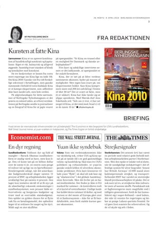 26. MARTS - 8. APRIL 2010 BERLINGSKE NYHEDSMAGA SIN

3

fra redaktionen

AF PIA FUGLSANG BACH
Redaktør, Berlingske Nyhedsmagasin

Kunsten at fatte Kina
Særnummer: Kina er en uprøvet kombination af handlekraftigt autokrati og kapitalisme. Riget er råt, balstyrisk og alligevel
æggende. Samtidig truer stanken af kloak
og kemikalier med knockout.
De tre beskrivelser er hentet fra vores
store reportage om Kina lige nu (side 10).
Om Kina 2010. Ganske vist fra vidt forskellige sekvenser i fortællingen, men ganske
rammende i forhold til vores budskab: Kina
er et kæmpe-eksperiment, som udfordrer
ikke bare landet selv, men hele verden.
På udgivelsesdagen for dette særnummer af Berlingske Nyhedsmagasin er det
præcis en måned siden, at erhvervsredaktionen på Berlingske sendte to journalister
og en fotograf til Kina for at jagte svaret

på spørgsmålet: “Er Kina en trussel eller
en mulighed for Danmark og danske arbejdspladser?”
Fire byer og adskillige interviews senere er det indlysende, at spørgsmålet er
for enkelt formuleret.
Kina, der er tæt på at blive verdens
næststørste økonomi, byder på masser af
muligheder. Men ingen kan svare på, om
eksperimentet holder. Kan Kina komprimere mere end 200 års udvikling i Vesten
til blot 30 år? Det er svært at fatte, men
ét er sikkert: Kina har ikke tænkt sig at
slippe speederen. Med Mærsk-chef Jens
Eskelunds ord: “Selv om vi tror, vi har set
meget til Kina, er det intet mod, hvad vi vil
se de næste 10 år.” pfb@berlingske.dk

Berlingske
Nyhedsmagasin
NR. 26. MARTS - 8. APRIL 2010
PRIS: KR. 75,00
UDGIVES AF BERLINGSKE MEDIA

SÆRNUMMER

KINA
TRUSSEL ELLER MULIGHED?

Guide: Her er de danske
virksomheder i Kina SIDE 46
SIDE 52

Advarsel: Derfor skal du
tage Kina alvorligt SIDE 30

Kina 2010
SIDE 10
Kr. 75,00 euro10

5 708593 331017

00011

BRIEFING
Hvad skriver de internationale erhvervsmedier om på lederplads? The Economist er ikke begejstret for USA’s sundhedsreform,
Wall Street Journal mener, at yuan-snakken er malplaceret, og The Times frygter en britisk strejkebølge.

En dyr regning

Yuan ikke syndebuk Strejkesignaler

Sundhedsreform: Voldsom dyr og fuld af
mangler – Barack Obamas sundhedsreform er stadig værd at have, men kun lige. Den vil koste tæt på en billion dollar
over de næste ti år, en enorm sum penge
til enhver tid og lige nu en hjerteﬂimmerfrembringende udsigt, når det amerikanske budgetunderskud sluger næsten 11
procent af BNP, og arbejdsløsheden ligger
urokkeligt fast på næsten ti procent. Den
tager kun tentative skridt til at få styr på
de ubønhørligt voksende omkostninger i
sundhedssystemet, som presser både erhvervslivets og borgernes budgetter og
truer med at overvælde statsbudgettet.
Den spilder en gylden chance for at ﬂytte
væk fra en betalingsmodel, der opfordrer
læger til at ordinere for meget og for dyrt.
Mildt sagt en stor skuffelse.

Valuta: Som om verdensøkonomien ikke
var skrøbelig nok, virker USA og Kina opsat på at tænde ild i en god gammeldags
valuta- og handelskrig. Skal man tro USA’s
politikere og virksomheder, er yuan’en
ganske enkelt kilden til alverdens økonomiske problemer. Hvis bare kineserne vil
lade yuan “ﬂyde”, så skal alt nok løse sig
og “ubalancerne” i det globale handelssystem forsvinde. Men det hviler på en basal misforståelse. Der ﬁndes jo ikke et frit
marked for valutaer – de kontrolleres reelt
af et kartel af centralbanker. Utallige lande
har koblet deres valutaer til dollar, og med
euroen er det meste af Europa gået over
til et fastkurssystem – ikke for at få handelsfordele, men fordi stabile kurser gavner økonomien.

Storbritannien: Det seneste årti har været
en periode med relativt gode forhold mellem arbejdsmarkedets parter i Storbritannien. Men den epoke er måske ved at slutte,
når de uundgåelige nedskæringer i det offentlige system for alvor begynder. Senest
har British Airways’ 12.000 mand store
kabinepersonale strejket, og transportforbundet RMT har varslet en storstrejke
blandt jernbanearbejdere til påske. Det er
nok naivt at tro, at strejkerne ikke indvarsler mere af samme skuffe. Paradoksalt nok
er fagforeningerne mere magtfulde end i
tidligere generationer, fordi de har konsolideret sig i super-forbund – med ledere,
der står til venstre for regeringen og håber at præge Labour-partiets fremtid. De
vil gøre livet sværere for erhvervslivet. Og
de vil skyde sig selv i foden.

 