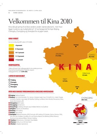 BERLINGSKE NYHEDSMAGA SIN 26. MARTS - 8. APRIL 2010

8

kina 2010

Velkommen til Kina 2010
Kina står på spring til at blive verdens anden største økonomi, men hvor
ligger truslerne og mulighederne? Vi har besøgt de fire byer Beijing,
Chengdu, Chongqing og Shanghai for at jagte svaret.

KINA I VÆKST
Urumqi

<9 procent
9-10 procent
10-11 procent
11-12 procent

21,3 mio.

26,3 mio.

>12 procent

INDBYGGERTAL
1.316 mio.

K I N A
5,5 mio.

4 BYER VI HAR BESØGT
Beijing
Chengdu

2,9 mio.

Chongqing
Shanghai

Lhasa

BYER MED DANSKE VIRKSOMHEDERS KINESISKE HOVEDSÆDER
1 Anqing:
2 Beijing:
28,4 mio.
3
4
5
6
7
8
9

Changzhou:
Chongqing:
Hong Kong:
Qingdao:
Nanjing:
Ningbo:
Shanghai:

10 Suzhou:
11 Xiamen:
12 Zhuhai:

KINA

500 km
Grafik:

 