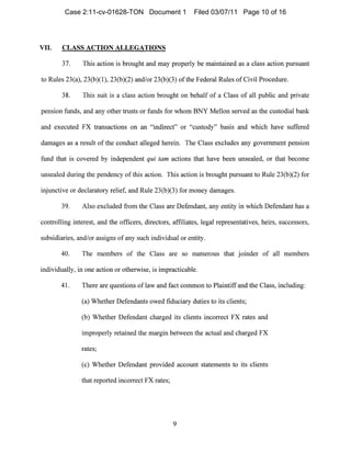 VII. CLASS ACTION ALLEGATIONS

37. This action is brought and may properly be maintained as a class action pursuant
to Rules 23(a), 23(b)(1), 23(b)(2) and/or 23(b)(3) ofthe Federal Rules of Civil Procedure.
38. This suit is a class action brought on behalf of a Class of all public and private
pension fllnds, and any other trusts or funds for whom BNY Mellon served as the custodial bank
and executed FX transactions on an "indirect" or "custody" basis and which have suffered
damages as a result of tIle conduct alleged herei1l. The Class excludes any government pension
fund that is covered by independent qui tam actions that have been unsealed, or tllat become
unsealed during the pendency of this actio1l. This action is brought pursuant to Rule 23(b)(2) for
injunctive or declaratory relief, and Rule 23(b)(3) for money damages.
39. Also excluded from the Class are Defendant, any entity in which Defendant has a
controlling interest, a11d the officers, directors, affiliates, legal representatives, heirs, successors,
subsidiaries, and/or assigns of any such individual or entity.
40. The members of the Class are so numerous that joinder of all members
individually, in one action or otherwise, is impracticable.
41. There are questions of law and fact common to Plaintiff and the Class, including:
(a) Whether Defendants owed fiduciary duties to its clie1lts;
(b) Whether Defendant charged its clients incorrect FX rates and
improperly retained the margin between the actual and cllarged FX
rates;
(c) Whether Defendant provided account statements to its clients
that reported incorrect FX rates;
9

Case 2:11-cv-01628-TON Document 1 Filed 03/07/11 Page 10 of 16
 