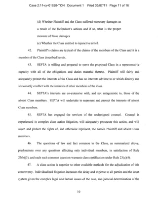 (d) Whether Plaintiff and the Class suffered monetary damages as
a result of the Defendant's actions and if so, what is the proper
measure ofthose damages
(e) Whether the Class entitled to injunctive relief.
42. Plaintiffs claims are typical of the clainls of the members of the Class and it is a
member ofthe Class described herein.
43. SEPTA is willing and prepared to serve tIle proposed Class in a representative
capacity witll all of the obligations and duties material thereto. Plaintiff will fairly and
adequately protect the interests of the Class alld has 110 interests adverse to or which directly and
irrevocably conflict with the interests of other members ofthe class.
44. SEPTA's interests are co-extellsive with, and not antagonistic to, those of the
absent Class members. SEPTA will ul1dertake to represent and protect the interests of absent
Class members.
45. SEPTA has engaged the serVIces of the lUldersigned counsel. Counsel is
experienced in complex class action litigation, will adequately prosecute this action, and will
assert and protect the rights of, and otherwise represel1t, the named Plaintiff and absent Class
n1embers.
46. The questions of law and fact common to the Class, as summarized above,
predonlinate over any questions affecting only individual members, in satisfaction of Rule
23(b)(3), and each such common question warrants class certification under Rule 23(c)(4).
47. A class action is superior to other available methods for the adjudication of this
controversy. Individualized litigation increases the delay and expense to all parties and the court
system given the complex legal alld factual issues of the case, and judicial determination of the
10

Case 2:11-cv-01628-TON Document 1 Filed 03/07/11 Page 11 of 16
 