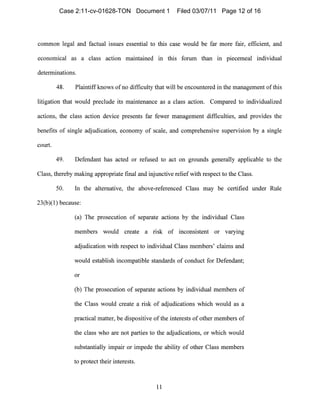 common legal and factual issues essential to this case would be far more fair, efficient, and
economical as a class action maintained in this forum thal1 in piecemeal individual
determinations.
48. Plaintiffknows of no difficulty tllat will be encountered in the management ofthis
litigation that would preclude its maintenal1ce as a class action. Compared to individualized
actions, the class action device presents far fewer management difficulties, and provides the
benefits of single adjudication, economy of scale, al1d comprehensive supervision by a single
court.
49. Defendant 11as acted or refused to act on grounds generally applicable to the
Class, tllereby making appropriate final and injllnctive reliefwitll respect to the Class.
50. In the alternative, the above-referel1ced Class may be certified under Rule
23(b)(I) because:
(a) The prosecution of separate actions by the individual Class
members would create a risk of inconsistent or varyil1g
adjudication with respect to individual Class nlembers' clainls and
would establish inconlpatible standards of conduct for Defendant;
or
(b) The prosecution of separate actions by individual members of
the Class would create a risk of adjudications which would as a
practical matter, be dispositive ofthe interests of other members of
the class who are not parties to the adjudications, or which would
substantially impair or impede the ability of other Class members
to protect their interests.
11

Case 2:11-cv-01628-TON Document 1 Filed 03/07/11 Page 12 of 16
 