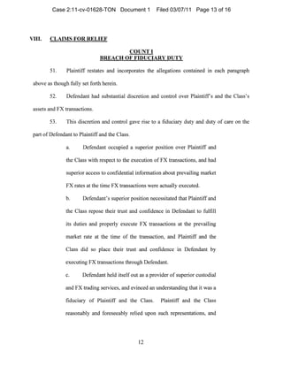 VIII. CLAIMS FOR RELIEF
COUNT I

BREACH OF FIDUCIARY DUTY

51. Plaintiff restates and incorporates the allegations contained in each paragraph
above as though fully set forth herein.
52. Defendant had substal1tial discretion and control over Plaintiffs and the Class's
assets and FX transactions.
53. This discretion and control gave rise to a fiduciary duty and duty of care on the
part of Defendant to Plaintiff and the Class.
a. Defendant occupied a superior position over Plaintiff and
the Class with respect to the execution of FX transactions, and had
superior access to confidential information about prevailing market
FX rates at the time FX transactions were actually executed.
b. Defendant's superior position necessitated that Plaintiff and
the Class repose their trust and confidence in Defendant to fulfill
its duties and properly execute FX transactions at the prevailing
market rate at the time of the transaction, and Plaintiff and the
Class did so place their trust and cOl1fidence in Defendal1t by
execllting FX transactions through Defendant.
c. Defendant held itself out as a provider of superior custodial
and FX trading services, and evinced an understanding that it was a
fiduciary of Plaintiff and the Class. Plaintiff and the Class
reasonably and foreseeably relied upon such representations, and
12

Case 2:11-cv-01628-TON Document 1 Filed 03/07/11 Page 13 of 16
 
