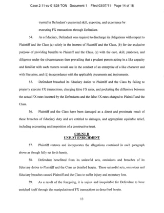 trusted in Defendant's purported skill, expertise, and experience by
executing FX transactions through Defendallt.
54. As a fiduciary, Defelldant was required to discharge its obligations with respect to
Plaintiff and the Class (a) solely in the interest of Plailltiff and the Class, (b) for the exclusive
pllrpose of providing benefits to Plaintiff and the Class, (c) with the care, skill, prudence, and
diligence under the circumstances then prevailing that a prudent perSOll acting in a like capacity
and familiar with SUCll matters would use in the conduct of an enterprise of a like character and
with like aims, and (d) in accordance with the applicable documents and illstruments.
55. Defendant breached its fiduciary duties to Plaintiff and the Class by failing to
properly execute FX transactions, charging false FX rates, alld pocketing the difference between
the actual FX rates incurred by the Defendants and the false FX rates charged to Plaintiff and the
Class.
56. Plaintiff and the Class have been damaged as a direct and proximate result of
these breaches of fiduciary duty and are entitled to damages, and appropriate equitable relief,
illcluding accounting and imposition of a constructive trust.
COUNT II
UNJUST ENRICHMENT
57. Plaintiff restates and incorporates the allegations contained in each paragraph
above as though fully set forth herein.
58. Defendant benefitted from its unlawful acts, omISSIons and breaches of its
fiduciary duties to Plailltiff and the Class as detailed herein. These unlawful acts, onlissions and
fiduciary breaches caused Plaintiff alld the Class to suffer injury and monetary loss.
59. As a result of the foregoing, it is unjust and inequitable for Defendant to have
enriched itself through the mallipulation of FX trallsactions as described herein.
13

Case 2:11-cv-01628-TON Document 1 Filed 03/07/11 Page 14 of 16
 