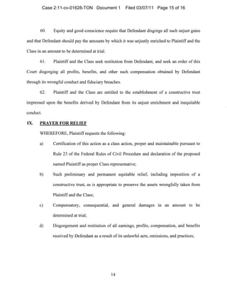 60. Equity and good conscience require that Defendant disgorge all SUCll lUljUSt gains
and that Defendant should pay tIle amounts by whicll it was unjustly enriched to Plaintiff and the
Class in all amount to be determined at trial.
61. Plaintiff and the Class seek restitution from Defendant, and seek an order of this
Court disgorging all profits, benefits, and other such compensation obtained by Defendant
through its wrongful conduct and fiduciary breaches.
62. Plaintiff and tIle Class are entitled to the establishment of a constructive trust
impressed upon the benefits derived by Defendant fronl its unjust enrichment and inequitable
conduct.
IX.	 PRAYER FOR RELIEF
WHEREFORE, Plaintiff requests the following:
a) Certification of this action as a class action, proper and maintainable pursuant to
Rule 23 of the Federal Rules of Civil Procedure and declaration of the proposed
named Plaintiff as proper Class representative;
b)	 Such preliminary and permanent equitable relief, includillg imposition of a
constructive trust, as is appropriate to preserve the assets wrongfully taken from
Plaintiff and the Class;
c)	 Compensatory, consequential, and general damages In an amount to be
determined at trial;
d) Disgorgement and restitution of all earnings, profits, compensation, and benefits
received by Defendant as a result of its 1111lawful acts, omissions, and practices;
14

Case 2:11-cv-01628-TON Document 1 Filed 03/07/11 Page 15 of 16
 