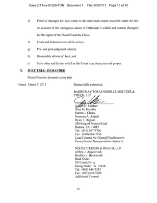 e)	 Punitive damages for each claim to the maximum extent available under the law
on aCCOl111t of the olltrageous nature of Defendant's willful and wanton disregard
for the rights ofthe Plaintiff and the Class;
t) Costs and disbursenlents of the action;

g) Pre- and post-judgment interest;

h) Reasonable attorneys' fees; and

i) Such other and further relief as this Court may deem just and proper.

x.	 JURY TRIAL DEMANDED

Plaintiff hereby demands a jury trial.

Dated: March 7, 2011 Respectfully submitted,
BARROWAY TOPAZ KESSLER MELTZER &
CHECK, LLP
J H. Meltzer
ean M. Handler
Darren J. Check
Nallmon A. Amjed
Ryan T. Degnan
280 King of Prussia Road
Radnor, PA 19087
Tel: (610) 667-7706
Fax: (610) 667-7056
Lead Counselfor PlaintiffSoutheastern
Pennsylvania Transportation Authority
NIX PATTERSON & ROACH, LLP
Jeffery J. Angelovich
Bradley E. Beckworth
Brad Seidel
205 Linda Drive
Daingerfield, TX 75638
Tel: (903) 645-7333
Fax: (903) 645-5389
Additional Counsel
15
Case 2:11-cv-01628-TON Document 1 Filed 03/07/11 Page 16 of 16
 